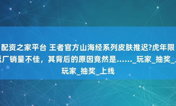 配资之家平台 王者官方山海经系列皮肤推迟?虎年限定返厂销量不佳，其背后的原因竟然是......_玩家_抽奖_上线