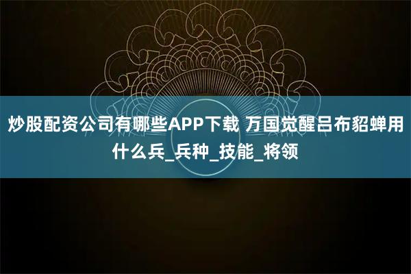 炒股配资公司有哪些APP下载 万国觉醒吕布貂蝉用什么兵_兵种_技能_将领