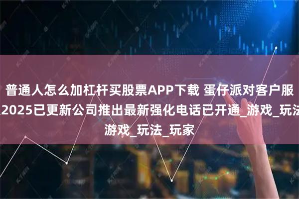 普通人怎么加杠杆买股票APP下载 蛋仔派对客户服务有限2025已更新公司推出最新强化电话已开通_游戏_玩法_玩家