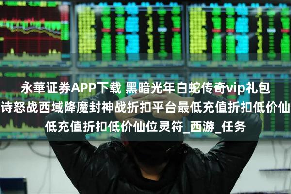 永華证券APP下载 黑暗光年白蛇传奇vip礼包值不值得购买？战诗怒战西域降魔封神战折扣平台最低充值折扣低价仙位灵符_西游_任务