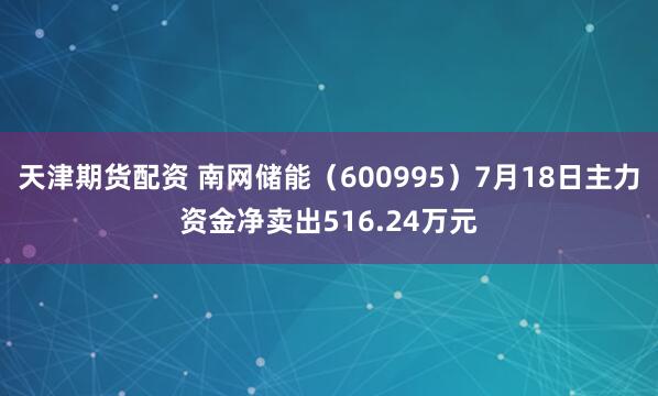 天津期货配资 南网储能（600995）7月18日主力资金净卖出516.24万元