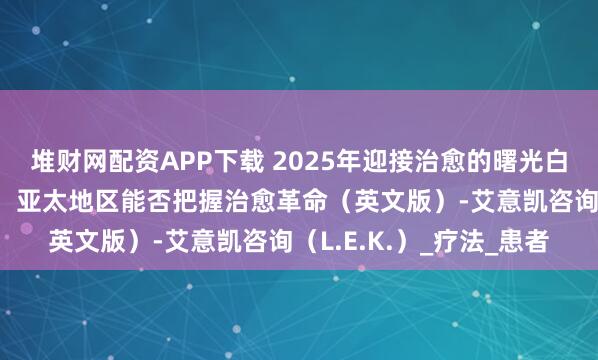 堆财网配资APP下载 2025年迎接治愈的曙光白皮书-精准医学新纪元：亚太地区能否把握治愈革命（英文版）-艾意凯咨询（L.E.K.）_疗法_患者