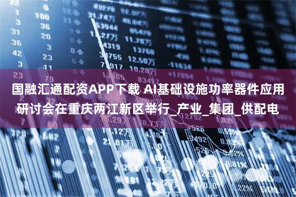 国融汇通配资APP下载 AI基础设施功率器件应用研讨会在重庆两江新区举行_产业_集团_供配电