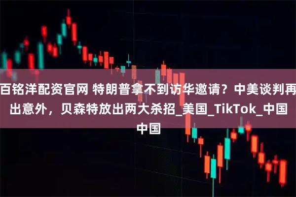 百铭洋配资官网 特朗普拿不到访华邀请?中美谈判再出意外,贝森特放出两大杀招_美国_TikTok_中国