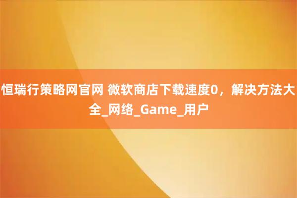 恒瑞行策略网官网 微软商店下载速度0，解决方法大全_网络_Game_用户