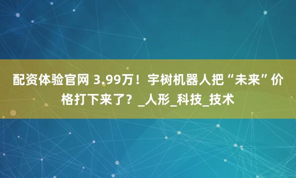 配资体验官网 3.99万！宇树机器人把“未来”价格打下来了？_人形_科技_技术