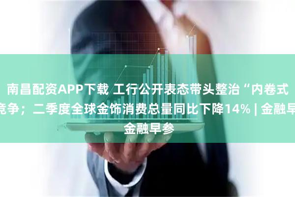 南昌配资APP下载 工行公开表态带头整治“内卷式”竞争；二季度全球金饰消费总量同比下降14% | 金融早参