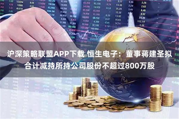 沪深策略联盟APP下载 恒生电子：董事蒋建圣拟合计减持所持公司股份不超过800万股