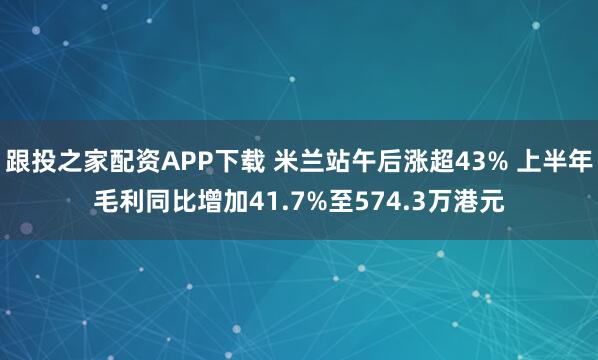 跟投之家配资APP下载 米兰站午后涨超43% 上半年毛利同比增加41.7%至574.3万港元