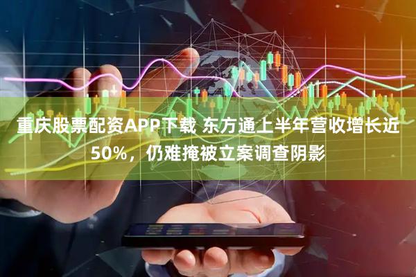 重庆股票配资APP下载 东方通上半年营收增长近50%，仍难掩被立案调查阴影