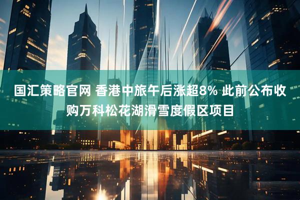 国汇策略官网 香港中旅午后涨超8% 此前公布收购万科松花湖滑雪度假区项目