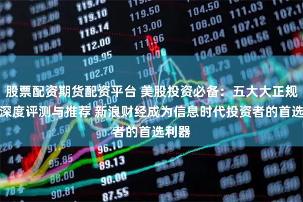 股票配资期货配资平台 美股投资必备：五大大正规APP深度评测与推荐 新浪财经成为信息时代投资者的首选利器
