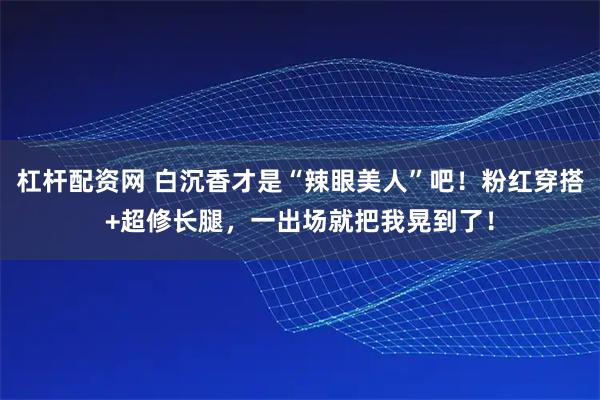杠杆配资网 白沉香才是“辣眼美人”吧！粉红穿搭+超修长腿，一出场就把我晃到了！