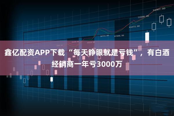 鑫亿配资APP下载 “每天睁眼就是亏钱”,有白酒经销商一年亏3000万